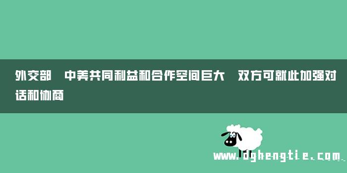外交部 中美共同利益和合作空间巨大 双方可就此加强对话和协商